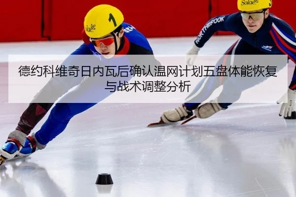 德约科维奇日内瓦后确认温网计划五盘体能恢复与战术调整分析