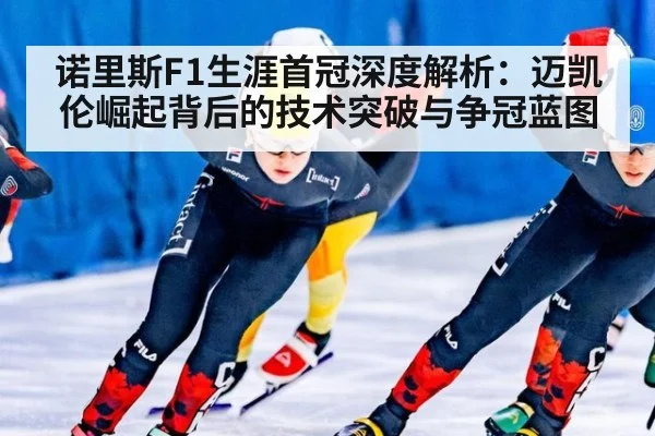 诺里斯F1生涯首冠深度解析:迈凯伦崛起背后的技术突破与争冠蓝图