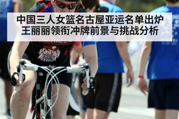 中国三人女篮名古屋亚运名单出炉 王丽丽领衔冲牌前景与挑战分析